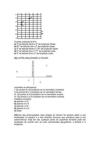 O ponto antípoda de B é:
a) 3o
de latitude Norte e 2o
de longitude Oeste.
b) 87o
de latitude Sul e 2o
de longitude Oeste.
c) 3o
de latitude Norte e 178o
de longitude Oeste.
d) 2o
de latitude Sul e 177o
de longitude Leste.
e) 3o
de latitude Sul e 4o
de longitude Leste.
22) (UFPB) ANALISANDO A FIGURA
considere as afirmativas:
I. Os pontos A e B localizam-se no hemisfério ocidental.
II.Os pontos B e C localizam-se no hemisfério boreal.
III. Os pontos A e D localizam-se no hemisfério austral.
IV. Os pontos C e D localizam-se no hemisfério oriental.
Está(ão) correta(s)
a) apenas I e IV
b) apenas II e III
c) apenas I e III
d) apenas II e IV
e) todas
23)Uma das preocupações mais antigas do homem foi sempre saber a sua
localização no espaço e a dos diversos recursos que precisava para a sua
sobrevivência. Hoje em dia, qualquer ponto da superfície terrestre pode ser
localizado de acordo com as suas coordenadas geográficas: a latitude e a
longitude.
 