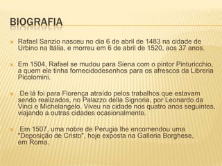 BIOGRAFIA
 Rafael Sanzio nasceu no dia 6 de abril de 1483 na cidade de
Urbino na Itália, e morreu em 6 de abril de 1520, aos 37 anos.
 Em 1504, Rafael se mudou para Siena com o pintor Pinturicchio,
a quem ele tinha fornecidodesenhos para os afrescos da Libreria
Picolomini.
 De lá foi para Florença atraído pelos trabalhos que estavam
sendo realizados, no Palazzo della Signoria, por Leonardo da
Vinci e Michelangelo. Viveu na cidade nos quatro anos seguintes,
viajando a outras cidades ocasionalmente.
 Em 1507, uma nobre de Perugia lhe encomendou uma
"Deposição de Cristo", hoje exposta na Galleria Borghese,
em Roma.
 