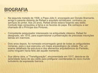 BIOGRAFIA
 Na segunda metade de 1508, o Papa Júlio II, encorajado por Donato Bramante,
amigo e parente distante de Rafael e arquiteto doVaticano, contratou os
serviços do pintor. Aos 25 anos, Rafael ainda estava forjando seu estilo.
Contudo logo conquistou a fama e os favores do papa. Ele começou a ser
chamado de o Príncipe dos Pintores.
 Competente pesquisador interessado na antiguidade clássica, Rafael foi
designado, em 1515, para supervisionar a preservação de preciosas inscrições
latinas em mármore.
 Dois anos depois, foi nomeado encarregado geral de todas as antiguidades
romanas, para o que executou um mapa arqueológico da cidade. Fez um
exame detalhado da estrutura e dos elementos arquitetônicos do Panteão,
como ninguém havia feito até aquele momento.
 Sua última obra, a "Transfiguração", encomendada em 1517, desvia-se da
serenidade típica de seu estilo para prefigurar coordenadas do novo mundo
turbulento da expressão barroca.
 