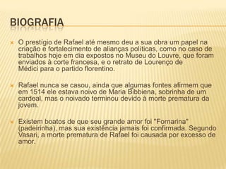 BIOGRAFIA
 O prestígio de Rafael até mesmo deu a sua obra um papel na
criação e fortalecimento de alianças políticas, como no caso de
trabalhos hoje em dia expostos no Museu do Louvre, que foram
enviados à corte francesa, e o retrato de Lourenço de
Médici para o partido florentino.
 Rafael nunca se casou, ainda que algumas fontes afirmem que
em 1514 ele estava noivo de Maria Bibbiena, sobrinha de um
cardeal, mas o noivado terminou devido à morte prematura da
jovem.
 Existem boatos de que seu grande amor foi "Fornarina"
(padeirinha), mas sua existência jamais foi confirmada. Segundo
Vasari, a morte prematura de Rafael foi causada por excesso de
amor.
 