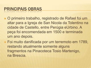 PRINCIPAIS OBRAS
 O primeiro trabalho, registrado de Rafael foi um
altar para a Igreja de San Nicola da Tolentino na
cidade de Castello, entre Perúgia eUrbino. A
peça foi encomendada em 1500 e terminada
um ano depois.
 Foi muito danificada por um terremoto em 1789,
restando atualmente somente alguns
fragmentos na Pinacoteca Tosio Martenigo,
na Brescia.
 