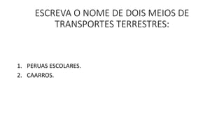 ESCREVA O NOME DE DOIS MEIOS DE 
TRANSPORTES TERRESTRES: 
1. PERUAS ESCOLARES. 
2. CAARROS. 
 