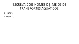 ESCREVA DOIS NOMES DE MEIOS DE 
TRANSPORTES AQUÁTICOS: 
1. IATES. 
2. NAVIOS. 
 