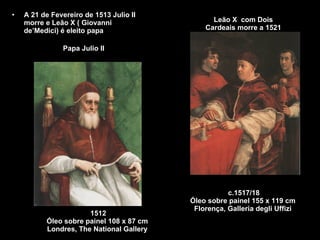 Leão X  com Dois Cardeais morre a 1521 A 21 de Fevereiro de 1513 Julio II morre e Leão X ( Giovanni de’Medici) é eleito papa Papa Julio II  1512 Óleo sobre painel 108 x 87 cm  Londres, The National Gallery  c.1517/18 Óleo sobre painel 155 x 119 cm  Florença, Galleria degli Uffizi  