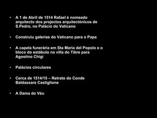 A 1 de Abril de 1514 Rafael é nomeado arquitecto dos projectos arquitectónicos de S.Pedro, no Palácio do Vaticano Construiu galerias do Vaticano para o Papa A capela funerária em Sta Maria del Popolo e o bloco do estábulo na villa do Tibre para Agostino Chigi Palácios circulares Cerca de 1514/15 – Retrato do Conde Baldassare Castiglione  A Dama do Véu 