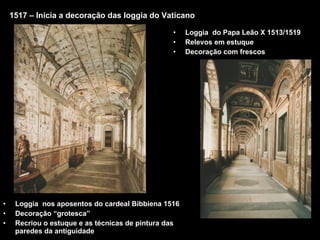 1517 – Inicia a decoração das loggia do Vaticano Loggia  nos aposentos do cardeal Bibbiena 1516 Decoração “grotesca” Recriou o estuque e as técnicas de pintura das paredes da antiguidade Loggia  do Papa Leão X 1513/1519 Relevos em estuque Decoração com frescos 