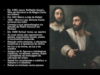 Em 1483 nasce  Raffaello Sanzio, filho de Giovanni e de Magia Ciarla em Urbino Em 1491 Morre a mãe de Rafael 1494 – Morre o pai. Simone Ciarla torna-se seu tutor Começa a sua aprendizagem no estudio de Pietro Vanucci em Perúsia Em 1500 Rafael torna-se mestre As suas obras são expressivas; gestos, expressões faciais, poses e movimentos corporais Relação entre pessoas, a situações históricas e à aparência do divino Da Cor e da forma, da luz e da sombra Artigos de fé, figuras e mitológicas clássicas, os deuses, santos, anjos e portadores da mensagem de salvação de cristo. Rafael foi considerado o católico, o clássico e o idealista Rafael era limitado como pessoa   