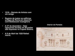 Interior do Panteão 1519 – Retrato do Artista com um amigo  Registo de todos os edificios antigos de Roma em desenho com Baldassare Castiglione A 27 de dezembro – Sete tapeçarias tecidas em Bruxelas são expostas na Capela Sistina. A 6 de Abril de 1520 Rafael morre. 