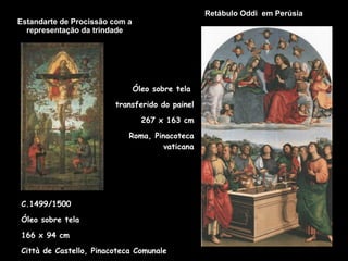 Estandarte de Procissão com a representação da trindade Retábulo Oddi  em Perúsia   C.1499/1500 Óleo sobre tela 166 x 94 cm  Città de Castello, Pinacoteca Comunale Óleo sobre tela  transferido do painel 267 x 163 cm Roma, Pinacoteca vaticana 