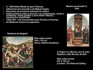 C. 1504 Rafael Muda-se para Florença Influencias de Leornado e de Miguel ângelo Abandono da tencência intimista do mestre Estilo pictórico onde as formas e as composições, claras e simétricas, estão sujeitas a uma ordem clássica, harmônica e equilibrada  1505/1507 - Faz encomendas para Perúsia e Florença As Madonas tornam-se populares Madona de Ansidei C. 1505 Retábulo de Baglioni A Virgem e o Menino com S.João Baptista e São Niculau de Bari Óleo sobre painel  247 x 152 cm  Londres, The National Gallery Óleo sobre painel 184 x 176 cm  Roma, Galleria Borghese 