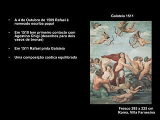 Galateia 1511 A 4 de Outubro de 1509 Rafael é nomeado escriba papal Em 1510 tem primeiro contacto com Agostino Chigi (desenhos para dois vasos de bronze) Em 1511 Rafael pinta Galateia Uma composição caotica equilibrada Fresco 295 x 225 cm  Roma, Villa Farnesina 