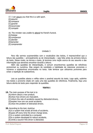 Inglês BNDES 
17. I can assure you that this is a safe sport. 
(A) assumir 
(B) comparar 
(C) garantir 
(D) recomndar 
(E) competir 
18. The minister was unable to attend his friend’s funeral. 
(A) festejar 
(B) comparecer 
(C) atender 
(D) lamenter 
(E) compreender 
Unidade 3 
Para não sermos surpreendidos com o vocabulário dos textos, é imprescindível que a 
leitura das questões – principalmente as de interpretação – seja feita antes da primeira leitura 
do texto. Desse modo, ao lermos o texto, já teremos uma noção acerca do seu assunto e das 
informações que devemos encontrar durante a leitura. 
Além das questões de interpretação, é comum encontrarmos questões de referência 
pronominal ou numérica. Elas exigem do candidato a habilidade de relacionar pronomes e 
números a substantivos encontrados no texto. Vale lembrar que utilizamos pronomes para 
evitar a repetição de substantivos. 
Leia as questões abaixo e reflita sobre o possível assunto do texto. Logo após, sublinhe 
nos textos o pronome citado em cada uma das questões de referência. Finalmente, faça uma 
leitura atenta do texto para responder às questões. 
TEXTO I 
19. The main purpose of the text is to 
(A) inform about a new product. 
(B) show how drivers are imprudent. 
(C) inform the rate of accidents caused by distracted drivers. 
(D) explain how one can avoid accidents. 
(E) show the problem of distracted drivers. 
20. According to the text, AutoVue 
(A) is a system that avoids all kinds of accidents. 
(B) goes off every time the driver change lanes. 
(C) is a system controlled by a computer 
(D) is a system developed to reduce accidents. 
(E) emits a sound if the driver is distracted. 
Prof. Rafael Dupont Página 10 
 