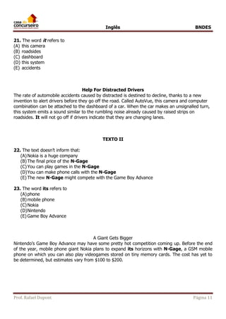 Inglês BNDES 
21. The word it refers to 
(A) this camera 
(B) roadsides 
(C) dashboard 
(D) this system 
(E) accidents 
Help For Distracted Drivers 
The rate of automobile accidents caused by distracted is destined to decline, thanks to a new 
invention to alert drivers before they go off the road. Called AutoVue, this camera and computer 
combination can be attached to the dashboard of a car. When the car makes an unsignalled turn, 
this system emits a sound similar to the rumbling noise already caused by raised strips on 
roadsides. It will not go off if drivers indicate that they are changing lanes. 
TEXTO II 
22. The text doesn’t inform that: 
(A) Nokia is a huge company 
(B) The final price of the N-Gage 
(C) You can play games in the N-Gage 
(D) You can make phone calls with the N-Gage 
(E) The new N-Gage might compete with the Game Boy Advance 
23. The word its refers to 
(A) phone 
(B) mobile phone 
(C) Nokia 
(D) Nintendo 
(E) Game Boy Advance 
A Giant Gets Bigger 
Nintendo’s Game Boy Advance may have some pretty hot competition coming up. Before the end 
of the year, mobile phone giant Nokia plans to expand its horizons with N-Gage, a GSM mobile 
phone on which you can also play videogames stored on tiny memory cards. The cost has yet to 
be determined, but estimates vary from $100 to $200. 
Prof. Rafael Dupont Página 11 
 