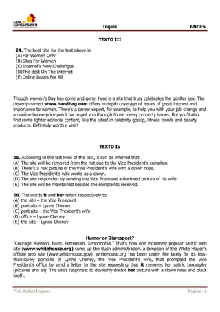 Inglês BNDES 
TEXTO III 
24. The best title for the text above is 
(A) For Women Only 
(B) Sites For Women 
(C) Internet’s New Challenges 
(D) The Best On The Internet 
(E) Online Issues For All 
Though women’s Day has come and gone, here is a site that truly celebrates the gentler sex. The 
cleverly-named www.handbag.com offers in-depth coverage of issues of great interest and 
importance to women. There’s a career expert, for example, to help you with your job change and 
an online house-price predictor to get you through those messy property issues. But you’ll also 
find some lighter editorial content, like the latest in celebrity gossip, fitness trends and beauty 
products. Definitely worth a visit! 
TEXTO IV 
25. According to the last lines of the text, it can be inferred that 
(A) The site will be removed from the net due to the Vice President’s complain. 
(B) There’s a real picture of the Vice President’s wife with a clown nose. 
(C) The Vice President’s wife works as a clown. 
(D) The site responded by sending the Vice President a doctored picture of his wife. 
(E) The site will be maintained besides the complaints received. 
26. The words it and her refers respectively to 
(A) the site – the Vice President 
(B) portraits – Lynne Cheney 
(C) portraits – the Vice President’s wife 
(D) office – Lynne Cheney 
(E) the site – Lynne Cheney 
Humor or Disrespect? 
“Courage. Passion. Faith. Petroleum. Xenophobia.” That’s how one extremely popular satiric web 
site (www.whitehouse.org) sums up the Bush administration. a lampoon of the White House’s 
official web site (www.whitehouse.gov), whitehouse.org has been under fire lately for its less-than- 
lovely portraits of Lynne Cheney, the Vice President’s wife, that prompted the Vice 
President’s office to send a letter to the site requesting that it removes her satiric biography 
(pictures and all). The site’s response: to devilishly doctor her picture with a clown nose and black 
tooth. 
Prof. Rafael Dupont Página 12 
 