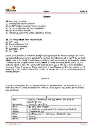 Inglês BNDES 
TEXTO V 
27. According to the text 
(A) the American dream is the SUV. 
(B) the SUV models consume more oil than cars. 
(C) cars are under attack by environmentalists. 
(D) cars are wasteful vehicles. 
(E) not many people in the United States have an SUV. 
28. The words which refers respectively to 
(A) SUV – cars 
(B) American Dream – SUV 
(C) car – wasteful models 
(D) automobile – SUV 
(E) car – SUV 
Even if the automobile is one of the most powerful symbols of the American Dream, the recent 
war in Iraq led many people to question the country’s dependence on oil. It wasn’t the car itself 
which came under attack from environmentalists so much as some of the most wasteful models. 
The massive SUV, or Sports Utility Vehicle, which is a truck on wheels, rather than a car, is a 
particular object of hate: the Hummer, for example, gives you as little as 12 miles per gallon, 
whereas a Toyota Prius can do 52 and this led the Union of Concerned Scientists to observe: “If 
everybody in the US who drives an SUV drove a car instead, we could cut out Middle Eastern oil 
imports entirely.” 
Unidade 4 
Observe com atenção a lista de palavras abaixo. Todas elas iniciam com as letras ‘’B’’ e “C” e 
foram extraídas de textos de vestibulares. Esta é a continuação da lista básica de vocabulário 
para concursos. 
B 
Back n. costas; v. mover para trás; adj. de trás; adv. atrás, no 
passado, de volta 
Background n. formação, experiência 
Basis n. pl. base, parte principal 
Before prep. diante de, perante; conj. antes que; adv. na frente de 
Behave v. comportar-se, agir 
Being n. existência, se; v. (+ing) sendo, estando, ser, estar 
Belief n. crença 
Believe v. acreditar 
Prof. Rafael Dupont Página 13 
 