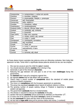 Inglês BNDES 
Compromise n. compromisso; v. entrar em acordo 
Conceive v. conceber, imaginar 
Concern n. preocupação, relação; v. preocupar 
Concerned adj. Preocupado 
Concerning prep. relativo a 
Consider v. considerar, refletir 
Constraint(s) n. constrangimento 
Contend (with) v. discutir, afirmar (lidar com) 
Content n. conteúdo; adj. contente 
Convey v. transmitir 
Cope (with) v. lidar com, suportar 
Core n. núcleo, centro; adj. central 
Cost n. custo; v. custar 
Counterpart n. contraparte, correlativo 
Countless adj, incontável 
Couple n. casal, par 
Course 
n. curso; v. percorrer 
of course 
naturalmente, é claro 
Create v. criar 
Current n. corrente; adj. atual 
As frases abaixo trazem exemplos das palavras acima em diferentes contextos. Nem todas elas 
aparecem na lista. Tente inferir o significado dessas palavras através do seu uso nas orações. 
1. She was too young to give the child the care it needed. 
2. You should exercise extreme caution when driving in fog. 
3. Generosity is part of the American character. 
4. Reducing the gap between rich and poor is one of the main challenges facing the 
government. 
5. He claimed that it was all a conspiracy against him. 
6. He rejected claims that he had affairs with six women. 
7. There’s been a record number of complaints about the standard of mobile phone 
services on Brazil’s companies. 
8. The move is in compliance with the European agreement on pesticides. 
9. The group has expressed concern about reports of political violence in Africa. 
10. The growing number of people seeking refuge in Thailand is beginning to concern 
western aid agencies. 
11. The government contends that he is fundamentalist. 
12. The director is reluctant to discuss the contents of the play. 
13. Sandon Hall and its contents will be auctioned by Sotheby's on November 12th. 
14. In every one of her pictures Frida Khalo conveys a sense of immediacy. 
15. He also conveyed his views and the views of the bureaucracy. 
16. He has had to cope with losing all his previous status and money. (=contend) 
Prof. Rafael Dupont Página 15 
 