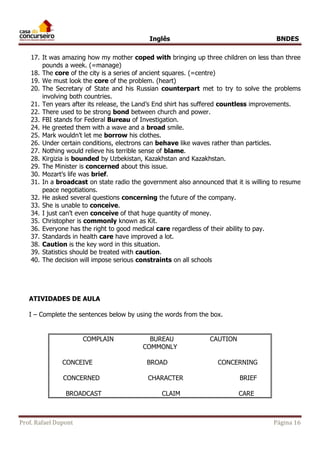 Inglês BNDES 
17. It was amazing how my mother coped with bringing up three children on less than three 
pounds a week. (=manage) 
18. The core of the city is a series of ancient squares. (=centre) 
19. We must look the core of the problem. (heart) 
20. The Secretary of State and his Russian counterpart met to try to solve the problems 
involving both countries. 
21. Ten years after its release, the Land’s End shirt has suffered countless improvements. 
22. There used to be strong bond between church and power. 
23. FBI stands for Federal Bureau of Investigation. 
24. He greeted them with a wave and a broad smile. 
25. Mark wouldn’t let me borrow his clothes. 
26. Under certain conditions, electrons can behave like waves rather than particles. 
27. Nothing would relieve his terrible sense of blame. 
28. Kirgizia is bounded by Uzbekistan, Kazakhstan and Kazakhstan. 
29. The Minister is concerned about this issue. 
30. Mozart’s life was brief. 
31. In a broadcast on state radio the government also announced that it is willing to resume 
peace negotiations. 
32. He asked several questions concerning the future of the company. 
33. She is unable to conceive. 
34. I just can’t even conceive of that huge quantity of money. 
35. Christopher is commonly known as Kit. 
36. Everyone has the right to good medical care regardless of their ability to pay. 
37. Standards in health care have improved a lot. 
38. Caution is the key word in this situation. 
39. Statistics should be treated with caution. 
40. The decision will impose serious constraints on all schools 
ATIVIDADES DE AULA 
I – Complete the sentences below by using the words from the box. 
COMPLAIN BUREAU CAUTION 
COMMONLY 
CONCEIVE BROAD CONCERNING 
CONCERNED CHARACTER BRIEF 
BROADCAST CLAIM CARE 
Prof. Rafael Dupont Página 16 
 