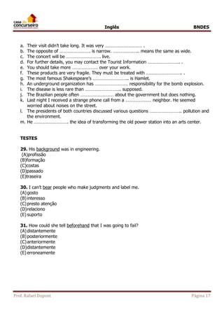 Inglês BNDES 
a. Their visit didn’t take long. It was very ………………………… . 
b. The opposite of ……………………. is narrow. …………….….. means the same as wide. 
c. The concert will be ………………………. live. 
d. For further details, you may contact the Tourist Information …………………….. . 
e. You should take more ………………… over your work. 
f. These products are very fragile. They must be treated with ……………………….. . 
g. The most famous Shakespeare’s ……………………….. is Hamlet. 
h. An underground organization has ……………………… responsibility for the bomb explosion. 
i. The disease is less rare than ……………………….. supposed. 
j. The Brazilian people often ……………………… about the government but does nothing. 
k. Last night I received a strange phone call from a ………………… neighbor. He seemed 
worried about noises on the street. 
l. The presidents of both countries discussed various questions …………………….. pollution and 
the environment. 
m. He ………………………. the idea of transforming the old power station into an arts center. 
TESTES 
29. His background was in engineering. 
(A)profissão 
(B)formação 
(C)costas 
(D)passado 
(E)traseira 
30. I can’t bear people who make judgments and label me. 
(A) gosto 
(B) interesso 
(C) presto atenção 
(D) relaciono 
(E) suporto 
31. How could she tell beforehand that I was going to fail? 
(A) distantemente 
(B) posteriormente 
(C) anteriormente 
(D) distantemente 
(E) erroneamente 
Prof. Rafael Dupont Página 17 
 