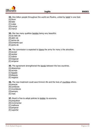 Inglês BNDES 
32. One billion people throughout the world are Muslins, united by belief in one God. 
(A) favor 
(B) lado 
(C) culpa 
(D) crença 
(E) marca 
33. She has many qualities besides being very beautiful. 
(A) ao lado de 
(B) além de 
(C) acima de 
(D) contanto que 
(E) perto de 
34. The commission is expected to blame the army for many o the atrocities. 
(A) acusar 
(B) aceitar 
(C) cobrar 
(D) negociar 
(E) amparar 
35. The agreement strengthened the bonds between the two countries. 
(A) desavença 
(B) acordo 
(C) ligação 
(D) disputa 
(E) negócio 
36. The new treatment could save Emma’s life and the lives of countless others. 
(A) poucas 
(B) contáveis 
(C) incontáveis 
(D) sempre 
(E) mais 
37. Brazil is free to adopt policies to bolster its economy. 
(A) prejudicar 
(B) incrementar 
(C) melhorar 
(D) amparar 
(E) suportar 
Prof. Rafael Dupont Página 18 
 