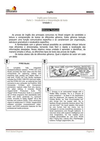 Inglês BNDES 
Inglês para Concursos 
Parte I – Vocabulário e Interpretação de texto 
Unidade 1 
Gêneros Textuais 
As provas de Inglês dos principais concursos no Brasil exigem do candidato a 
leitura e compreensão de textos de diferentes gêneros. Estes gêneros textuais 
possuem uma função comunicativa específica e se caracterizam por organização, 
estrutura gramatical e vocabulário específico. 
A familiaridade com o gênero textual possibilita ao candidato efetuar leituras 
mais eficientes e direcionadas, tornando mais fácil e rápida a localização das 
informações desejadas. Nosso objetivo nessa unidade é aprender a identificar, de 
maneira simples e eficaz, os diferentes tipos de texto das provas de Inglês. 
Os textos abaixo são de diferentes gêneros. Qual o objetivo do autor em cada 
um deles 
1 2 
PYRO Studio 
A complete, fully integrated 
hardware/software solution, PYRO A/V Link 
Studio provides the best value and the best 
components for capturing, editing and 
exporting both analog and digital video in 
real time. PYRO AV Link Studio hardware 
includes the PYRO 1394 PCI card and cable, 
and the PYRO AV Link, an external box that 
connects to your computer via FireWire. With 
Composite, S-Video and Component 
connectors, capture video from any source. 
For video editing, it includes Sony® 
Vegas®+DVD Production Suite. The 
Vegas®+DVD Production Suite is a powerful 
set of three programs that seamlessly edits 
video and audio, produces 5.1 surround 
mixes, encodes to Dolby Digital® AC-3 file 
formats and authors DVDs. From short-form 
videos to widescreen 5.1 DVDs, Vegas+DVD 
software provides comprehensive video, 
audio, and DVD production features for the 
professional media producer. 
Snoopy is an extroverted beagle with a 
Walter Mitty complex. He is a virtuoso at 
every endeavor – at least in his daydreams 
atop his doghouse. He regards his master, 
Charlie Brown, as "that round-headed kid" 
who brings him his supper dish. He is 
fearless though prudently cautious about "the 
cat next door." He never speaks- that would 
be one human trait too many- but he 
manages to convey everything necessary in 
facial expressions and thought balloons. A 
one-man show with superior intelligence and 
vivid imagination, he has created such 
multiple personalities as: Joe Cool, World 
War I Flying Ace, Literary Ace, Flashbeagle, 
Vulture, Foreign Legionnaire, etc. 
3 
Prof. Rafael Dupont Página 1 
 
