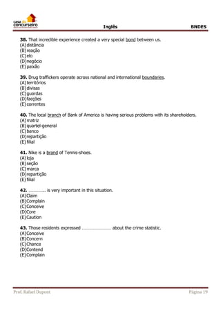 Inglês BNDES 
38. That incredible experience created a very special bond between us. 
(A) distância 
(B) reação 
(C) elo 
(D) negócio 
(E) paixão 
39. Drug traffickers operate across national and international boundaries. 
(A) territórios 
(B) divisas 
(C) guardas 
(D) facções 
(E) correntes 
40. The local branch of Bank of America is having serious problems with its shareholders. 
(A) matriz 
(B) quartel-general 
(C) banco 
(D) repartição 
(E) filial 
41. Nike is a brand of Tennis-shoes. 
(A) loja 
(B) seção 
(C) marca 
(D) repartição 
(E) filial 
42. ………….. is very important in this situation. 
(A) Claim 
(B) Complain 
(C) Conceive 
(D) Core 
(E) Caution 
43. Those residents expressed …………………… about the crime statistic. 
(A) Conceive 
(B) Concern 
(C) Chance 
(D) Contend 
(E) Complain 
Prof. Rafael Dupont Página 19 
 