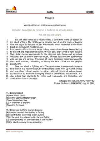 Inglês BNDES 
Unidade 5 
Vamos colocar em prática nosso conhecimento. 
Instrução: As questões de número 1 a 4 referem-se ao texto abaixo. 
Not Just Sex and Sangria 
1 
2 
3 
4 
5 
6 
7 
8 
9 
10 
11 
12 
13 
14 
15 
16 
17 
It's just after sunset on a recent Friday, a quiet time in the off season on 
the island of Ibiza. The $200-a-week package tours from the north of England 
have not begun to descend on San Antonio Bay, which resembles a mini-Miami 
Beach on the Spanish Mediterranean. 
Ibiza owes its life to tourism. When holiday makers from Europe began flocking 
to the arid and impoverished island 30 years ago, they saved it from collapse. 
Their dollars helped compensate for the stagnant salt, fishing and agriculture 
industries. But to tourism grew too much, too fast. Ibiza became synonymous 
with sun, sex and sangria. Thousands of young Europeans descended upon the 
island each summer, threatening to destroy the local culture and the people's 
peaceful life. 
Now the island is fighting back. The government is desperately trying to 
take tourism in a new direction, by inviting more capital from up-market tourists 
and promoting cultural tourism to attract selected groups of culture-hungry 
tourists so as to avoid the damaging effects of uncontrolled tourist trade. It is 
also setting high standards for hotels and restaurants, and forbidding new 
construction close to the water. 
extracted and reduced from a report by 
Stryker McGuire in NEWSWEEK, May 12,1997 
44. Ibiza is located 
(A) near Miami Beach 
(B) on the Spanish Mediterranean 
(C) on San Antonio Bay 
(D) in the north of England 
(E) on the Continent 
45. Ibiza owes its life to tourism because 
(A) tourists invested their dollars in fishing 
(B) it contributed to develop Ibiza's culture 
(C) in the past, tourists worked in the arid fields 
(D) it compensated for the weakness of the industry 
(E) the island can only live on agriculture 
Prof. Rafael Dupont Página 20 
 