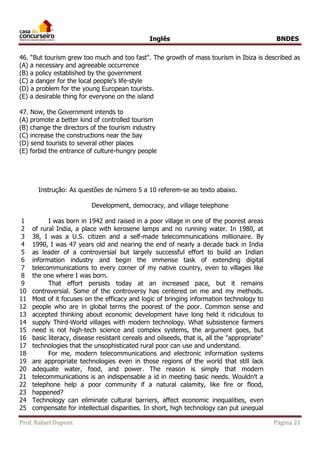Inglês BNDES 
46. “But tourism grew too much and too fast". The growth of mass tourism in Ibiza is described as 
(A) a necessary and agreeable occurrence 
(B) a policy established by the government 
(C) a danger for the local people's life-style 
(D) a problem for the young European tourists. 
(E) a desirable thing for everyone on the island 
47. Now, the Government intends to 
(A) promote a better kind of controlled tourism 
(B) change the directors of the tourism industry 
(C) increase the constructions near the bay 
(D) send tourists to several other places 
(E) forbid the entrance of culture-hungry people 
Instrução: As questões de número 5 a 10 referem-se ao texto abaixo. 
Development, democracy, and village telephone 
1 
2 
3 
4 
5 
6 
7 
8 
9 
10 
11 
12 
13 
14 
15 
16 
17 
18 
19 
20 
21 
22 
23 
24 
25 
I was born in 1942 and raised in a poor village in one of the poorest areas 
of rural India, a place with kerosene lamps and no running water. In 1980, at 
38, I was a U.S. citizen and a self-made telecommunications millionaire. By 
1990, I was 47 years old and nearing the end of nearly a decade back in India 
as leader of a controversial but largely successful effort to build an Indian 
information industry and begin the immense task of extending digital 
telecommunications to every corner of my native country, even to villages like 
the one where I was born. 
That effort persists today at an increased pace, but it remains 
controversial. Some of the controversy has centered on me and my methods. 
Most of it focuses on the efficacy and logic of bringing information technology to 
people who are in global terms the poorest of the poor. Common sense and 
accepted thinking about economic development have long held it ridiculous to 
supply Third-World villages with modern technology. What subsistence farmers 
need is not high-tech science and complex systems, the argument goes, but 
basic literacy, disease resistant cereals and oilseeds, that is, all the "appropriate" 
technologies that the unsophisticated rural poor can use and understand. 
For me, modern telecommunications and electronic information systems 
are appropriate technologies even in those regions of the world that still lack 
adequate water, food, and power. The reason is simply that modern 
telecommunications is an indispensable a id in meeting basic needs. Wouldn't a 
telephone help a poor community if a natural calamity, like fire or flood, 
happened? 
Technology can eliminate cultural barriers, affect economic inequalities, even 
compensate for intellectual disparities. In short, high technology can put unequal 
Prof. Rafael Dupont Página 21 
 