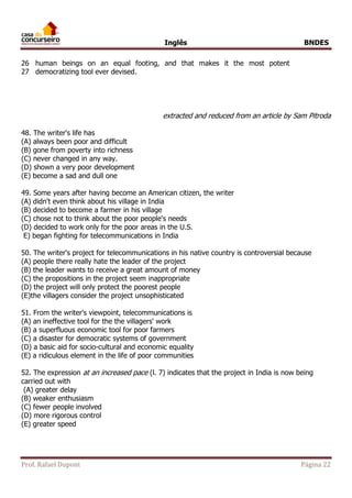 Inglês BNDES 
26 
27 
human beings on an equal footing, and that makes it the most potent 
democratizing tool ever devised. 
extracted and reduced from an article by Sam Pitroda 
48. The writer's life has 
(A) always been poor and difficult 
(B) gone from poverty into richness 
(C) never changed in any way. 
(D) shown a very poor development 
(E) become a sad and dull one 
49. Some years after having become an American citizen, the writer 
(A) didn't even think about his village in India 
(B) decided to become a farmer in his village 
(C) chose not to think about the poor people's needs 
(D) decided to work only for the poor areas in the U.S. 
E) began fighting for telecommunications in India 
50. The writer's project for telecommunications in his native country is controversial because 
(A) people there really hate the leader of the project 
(B) the leader wants to receive a great amount of money 
(C) the propositions in the project seem inappropriate 
(D) the project will only protect the poorest people 
(E)the villagers consider the project unsophisticated 
51. From the writer's viewpoint, telecommunications is 
(A) an ineffective tool for the the villagers' work 
(B) a superfluous economic tool for poor farmers 
(C) a disaster for democratic systems of government 
(D) a basic aid for socio-cultural and economic equality 
(E) a ridiculous element in the life of poor communities 
52. The expression at an increased pace (l. 7) indicates that the project in India is now being 
carried out with 
(A) greater delay 
(B) weaker enthusiasm 
(C) fewer people involved 
(D) more rigorous control 
(E) greater speed 
Prof. Rafael Dupont Página 22 
 