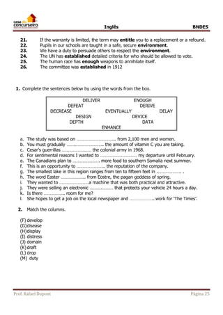 Inglês BNDES 
21. If the warranty is limited, the term may entitle you to a replacement or a refound. 
22. Pupils in our schools are taught in a safe, secure environment. 
23. We have a duty to persuade others to respect the environment. 
24. The UN has established detailed criteria for who should be allowed to vote. 
25. The human race has enough weapons to annihilate itself. 
26. The committee was established in 1912 
1. Complete the sentences below by using the words from the box. 
DELIVER ENOUGH 
DEFEAT DERIVE 
DECREASE EVENTUALLY DELAY 
DESIGN DEVICE 
DEPTH DATA 
ENHANCE 
a. The study was based on ………………………….. from 2,100 men and women. 
b. You must gradually …….………………….. the amount of vitamin C you are taking. 
c. Cesar’s guerrillas …………………… the colonial army in 1968. 
d. For sentimental reasons I wanted to ………………………… my departure until February. 
e. The Canadians plan to …………………. more food to southern Somalia next summer. 
f. This is an opportunity to ………………….. the reputation of the company. 
g. The smallest lake in this region ranges from ten to fifteen feet in .………………. . 
h. The word Easter ……………….. from Eostre, the pagan goddess of spring. 
i. They wanted to ……………………a machine that was both practical and attractive. 
j. They were selling an electronic ……….……… that protects your vehicle 24 hours a day. 
k. Is there …………….. room for me? 
l. She hopes to get a job on the local newspaper and ………………...work for ‘The Times’. 
2. Match the columns. 
(F) develop 
(G) disease 
(H) display 
(I) distress 
(J) domain 
(K) draft 
(L) drop 
(M) duty 
Prof. Rafael Dupont Página 25 
 