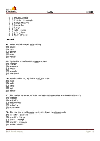 Inglês BNDES 
( ) angústia, aflição 
( ) domínio, propriedade 
( ) esboço, rascunho 
( ) desenvolver 
( ) doença 
( ) exibir, revelar 
( ) gota, gotejar 
( ) dever, obrigação 
TESTES 
54. That’s a lovely way to earn a living. 
(A) perder 
(B) viver 
(C) ganhar 
(D) obter 
(E) vencer 
55. I gave him some brandy to ease the pain. 
(A) reforçar 
(B) aumentar 
(C) recuar 
(D) abrandar 
(E) intensificar 
56. We were on a hill, right on the edge of town. 
(A) início 
(B) meio 
(C) limite 
(D) fora 
(E) dentro 
57. The teacher disagrees with the methods and approaches employed in this study. 
(A) testados 
(B) aplicados 
(C) direcionados 
(D) revisados 
(E) observados 
58. The new test should enable doctors to detect the disease early. 
(A) capacitar – problema 
(B) permitir – doença 
(C) ajudar – doença 
(D) permitir – problema 
(E) avisar – doença 
Prof. Rafael Dupont Página 26 
 