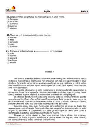 Inglês BNDES 
59. Large paintings can enhance the feeling of space in small rooms. 
(A) favorecer 
(B) capacitar 
(C) aumentar 
(D) suportar 
(E) diminuir 
60. There are only ten airports in the entire country. 
(A) metade 
(B) todo 
(C) completo 
(D) parte 
(E) somente 
61. That was a fantastic chance to ....................... her reputation. 
(A) duty 
(B) domain 
(C) demand 
(D) enhance 
(E) enable 
Unidade 7 
Utilizamos a estratégia de leitura chamada active reading para identificarmos o tópico 
do texto e mapearmos as informações nele presentes sem nos preocuparmos com os seus 
detalhes. Para tanto, devemos ler o primeiro parágrafo na sua totalidade e refletir sobre 
duas questões muito simplres: Qualo assunto geral do texto? Qual aspecto desse assunto 
está sendo abordado? 
Em seguida, observamos o texto rapidamente e prestamos atenção nas primeiras e 
últimas orações de cada parágrafo, palavras e expressões em itálico e nos cognatos. Dessa 
forma, podemos mapear o texto e as informações presentes em cada parágrafo. 
Já a técnica de leitura conhecida como scanning pode ser extremamente útil quando 
necessitamos identificar informações específicas no texto. Para excuta-la, basta correr os 
olhos no texto até localizarmos o trecho no qual se encontra o assunto procurado. É como 
procurar um nome numa lista telefônica ou uma palavra no dicionário. 
Podemos utilizar estas duas ferramentas para realizarmos as provas de Inglês dos 
concursos com mais eficiência. Devemos lembrar que as questões de interpretação de texto 
exigem do candidato a compreensão da idéia geral/principal do texto bem como a 
identificação de detalhes específicos encontrados no mesmo. 
Observe os textos abaixo e faça uma primeira leitura rápida dos mesmos, 
observando os títulos, cognatos, referências e tópicos frasais. Em seguida, tente resumir, 
em apenas uma frase, a idéia central de cada um deles. 
Prof. Rafael Dupont Página 27 
 