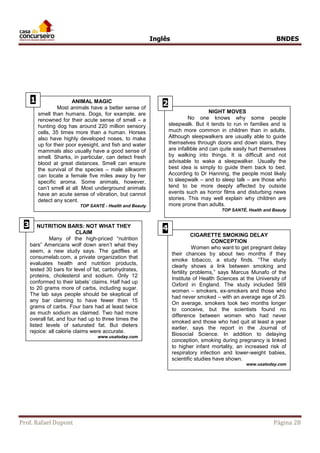Inglês BNDES 
ANIMAL mAGIS 
1 ANIMAL MAGIC 
2 
Most animals have a better sense of 
smell than humans. Dogs, for example, are 
renowned for their acute sense of smell – a 
hunting dog has around 220 million sensory 
cells, 35 times more than a human. Horses 
also have highly developed noses, to make 
up for their poor eyesight, and fish and water 
mammals also usually have a good sense of 
smell. Sharks, in particular, can detect fresh 
blood at great distances. Smell can ensure 
the survival of the species – male silkworm 
can locate a female five miles away by her 
specific aroma. Some animals, however, 
can’t smell at all. Most underground animals 
have an acute sense of vibration, but cannot 
detect any scent. 
TOP SANTÉ - Health and Beauty 
NIGHT MOVES 
No one knows why some people 
sleepwalk. But it tends to run in families and is 
much more common in children than in adults. 
Although sleepwalkers are usually able to guide 
themselves through doors and down stairs, they 
are infallible and can quite easily hurt themselves 
by walking into things. It is difficult and not 
advisable to wake a sleepwalker. Usually the 
best idea is simply to guide them back to bed. 
According to Dr Hanning, the people most likely 
to sleepwalk – and to sleep talk – are those who 
tend to be more deeply affected by outside 
events such as horror films and disturbing news 
stories. This may well explain why children are 
more prone than adults. 
TOP SANTÉ, Health and Beauty 
NUTRITION BARS: NOT WHAT THEY 
CLAIM 
Many of the high-priced “nutrition 
bars” Americans wolf down aren’t what they 
seem, a new study says. The gadflies at 
consumelab.com, a private organization that 
evaluates health and nutrition products, 
tested 30 bars for level of fat, carbohydrates, 
proteins, cholesterol and sodium. Only 12 
conformed to their labels’ claims. Half had up 
to 20 grams more of carbs, including sugar. 
The lab says people should be skeptical of 
any bar claiming to have fewer than 15 
grams of carbs. Four bars had at least twice 
as much sodium as claimed. Two had more 
overall fat, and four had up to three times the 
listed levels of saturated fat. But dieters 
rejoice: all calorie claims were accurate. 
www.usatoday.com 
3 
CIGARETTE SMOKING DELAY 
CONCEPTION 
Women who want to get pregnant delay 
their chances by about two months if they 
smoke tobacco, a study finds. “The study 
clearly shows a link between smoking and 
fertility problems,” says Marcus Munafo of the 
Institute of Health Sciences at the University of 
Oxford in England. The study included 569 
women – smokers, ex-smokers and those who 
had never smoked – with an average age of 29. 
On average, smokers took two months longer 
to conceive, but the scientists found no 
difference between women who had never 
smoked and those who had quit at least a year 
earlier, says the report in the Journal of 
Biosocial Science. In addition to delaying 
conception, smoking during pregnancy is linked 
to higher infant mortality, an increased risk of 
respiratory infection and lower-weight babies, 
scientific studies have shown. 
www.usatoday.com 
4 
8 
Prof. Rafael Dupont Página 28 
 