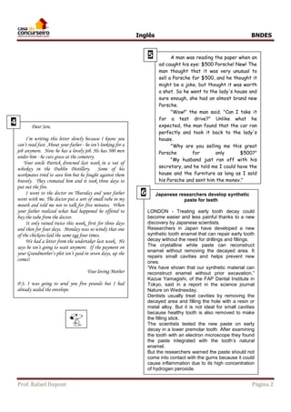 Inglês BNDES 
Dear Son, 
I’m writing this letter slowly because I know you 
can’t read fast. About your father - he isn’t looking for a 
job anymore. Now he has a lovely job. He has 500 men 
under him - he cuts grass at the cemetery. 
Your uncle Patrick drowned last week in a vat of 
whiskey in the Dublin Distillery. Some of his 
workmates tried to save him but he fought against them 
bravely. They cremated him and it took three days to 
put out the fire. 
I went to the doctor on Thursday and your father 
went with me. The doctor put a sort of small tube in my 
mouth and told me not to talk for five minutes. When 
your father realized what had happened he offered to 
buy the tube from the doctor. 
It only rained twice this week, first for three days 
and then for four days. Monday was so windy that one 
of the chickens laid the same egg four times. 
We had a letter from the undertaker last week. He 
says he isn’t going to wait anymore. If the payment on 
your Grandmother’s plot isn’t paid in seven days, up she 
comes! 
Your loving Mother 
P.S. I was going to send you five pounds but I had 
already sealed the envelope. 
Prof. Rafael Dupont Página 2 
4 
A man was reading the paper when an 
ad caught his eye: $500 Porsche! New! The 
man thought that it was very unusual to 
sell a Porsche for $500, and he thought it 
might be a joke, but thought it was worth 
a shot. So he went to the lady's house and 
sure enough, she had an almost brand new 
Porsche. 
"Wow!" the man said. "Can I take it 
for a test drive?" Unlike what he 
expected, the man found that the car ran 
perfectly and took it back to the lady's 
house. 
"Why are you selling me this great 
Porsche for only $500?" 
"My husband just ran off with his 
secretary, and he told me I could have the 
house and the furniture as long as I sold 
his Porsche and sent him the money." 
5 
Japanese researchers develop synthetic 
paste for teeth 
LONDON - Treating early tooth decay could 
become easier and less painful thanks to a new 
discovery by Japanese scientists. 
Researchers in Japan have developed a new 
synthetic tooth enamel that can repair early tooth 
decay without the need for drillings and fillings. 
The crystalline white paste can reconstruct 
enamel without removing the decayed area. It 
repairs small cavities and helps prevent new 
ones. 
“We have shown that our synthetic material can 
reconstruct enamel without prior excavation,” 
Kazue Yamagishi, of the FAP Dental Institute in 
Tokyo, said in a report in the science journal 
Nature on Wednesday. 
Dentists usually treat cavities by removing the 
decayed area and filling the hole with a resin or 
metal alloy. But it is not ideal for small cavities 
because healthy tooth is also removed to make 
the filling stick. 
The scientists tested the new paste on early 
decay in a lower premolar tooth. After examining 
the tooth with an electron microscope they found 
the paste integrated with the tooth’s natural 
enamel. 
But the researchers warned the paste should not 
come into contact with the gums because it could 
cause inflammation due to its high concentration 
of hydrogen peroxide. 
6 
 
