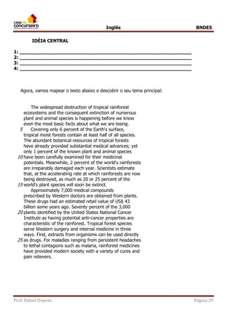 Inglês BNDES 
IDÉIA CENTRAL 
1: ___________________________________________________________ 
2: ___________________________________________________________ 
3: ___________________________________________________________ 
4: ___________________________________________________________ 
Agora, vamos mapear o texto abaixo e descobrir o seu tema principal: 
The widespread destruction of tropical rainforest 
ecosystems and the consequent extinction of numerous 
plant and animal species is happening before we know 
even the most basic facts about what we are losing. 
5 Covering only 6 percent of the Earth's surface, 
tropical moist forests contain at least half of all species. 
The abundant botanical resources of tropical forests 
have already provided substantial medical advances; yet 
only 1 percent of the known plant and animal species 
10 have been carefully examined for their medicinal 
potentials. Meanwhile, 2 percent of the world's rainforests 
are irreparably damaged each year. Scientists estimate 
that, at the accelerating rate at which rainforests are now 
being destroyed, as much as 20 or 25 percent of the 
15 world's plant species will soon be extinct. 
Approximately 7,000 medical compounds 
prescribed by Western doctors are obtained from plants. 
These drugs had an estimated retail value of US$ 43 
billion some years ago. Seventy percent of the 3,000 
20 plants identified by the United States National Cancer 
Institute as having potential anti-cancer properties are 
characteristic of the rainforest. Tropical forest species 
serve Western surgery and internal medicine in three 
ways. First, extracts from organisms can be used directly 
25 as drugs. For maladies ranging from persistent headaches 
to lethal contagions such as malaria, rainforest medicines 
have provided modern society with a variety of cures and 
pain relievers. 
Prof. Rafael Dupont Página 29 
 