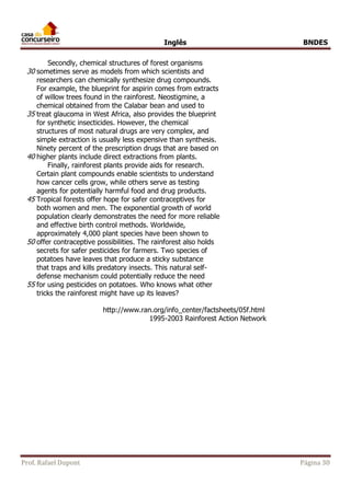 Inglês BNDES 
Secondly, chemical structures of forest organisms 
30 sometimes serve as models from which scientists and 
researchers can chemically synthesize drug compounds. 
For example, the blueprint for aspirin comes from extracts 
of willow trees found in the rainforest. Neostigmine, a 
chemical obtained from the Calabar bean and used to 
35 treat glaucoma in West Africa, also provides the blueprint 
for synthetic insecticides. However, the chemical 
structures of most natural drugs are very complex, and 
simple extraction is usually less expensive than synthesis. 
Ninety percent of the prescription drugs that are based on 
40 higher plants include direct extractions from plants. 
Finally, rainforest plants provide aids for research. 
Certain plant compounds enable scientists to understand 
how cancer cells grow, while others serve as testing 
agents for potentially harmful food and drug products. 
45 Tropical forests offer hope for safer contraceptives for 
both women and men. The exponential growth of world 
population clearly demonstrates the need for more reliable 
and effective birth control methods. Worldwide, 
approximately 4,000 plant species have been shown to 
50 offer contraceptive possibilities. The rainforest also holds 
secrets for safer pesticides for farmers. Two species of 
potatoes have leaves that produce a sticky substance 
that traps and kills predatory insects. This natural self-defense 
mechanism could potentially reduce the need 
55 for using pesticides on potatoes. Who knows what other 
tricks the rainforest might have up its leaves? 
http://www.ran.org/info_center/factsheets/05f.html 
1995-2003 Rainforest Action Network 
Prof. Rafael Dupont Página 30 
 
