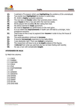 Inglês BNDES 
43. I watched a TV program which was highlighting the problems of the unemployed. 
44. Two events have highlighted the tension in recent days. 
45. Mr. Smith is highly successful salesman. 
46. The new laws will hinder rather than promote prison reform. 
47. Laura hopes to find a new job within the next two weeks. 
48. All the players felt incredibly ill after eating that meal. 
49. His silence seemed to imply agreement. 
50. We need to improve our performance on the next game. 
51. It is our belief that improvements in health care will lead to a stronger, more 
prosperous economy. 
52. They’ll have to find a way to augment their income in order to buy the house of 
their dreams. 
53. The world population continues to increase. 
54. It became increasingly expensive to hire baby-sitters. 
55. I was absolutely right. There was indeed a conspiracy. 
56. The researchers will have to do an in-depth analysis of the figures. 
57. I inferred from what you said that she has not been feeling well recently. 
58. He was a man with considerable insight. 
ATIVIDADES DE AULA 
1. Match the columns. 
( 1 ) FACE 
( 2 ) FORBID 
( 3 ) FARTHER 
( 4 ) FIELD 
( 5 ) FILE 
( 6 ) FURTHERMORE 
( 7 ) FIT 
( 8 ) GENDER 
( 9 ) GROWTH 
(10) GOODS 
(11) GROSS 
(12) GRANT 
(13) GO ON 
(14) GIVE RISE 
Prof. Rafael Dupont Página 34 
 
