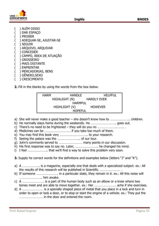 Inglês BNDES 
( ) ALÉM DISSO 
( ) DAR ESPAÇO 
( ) PROIBIR 
( ) ADEQUAR-SE, AJUSTAR-SE 
( ) SEGUIR 
( ) ARQUIVO, ARQUIVAR 
( ) CONCEDER 
( ) CAMPO, ÁREA DE ATUAÇÃO 
( ) GROSSEIRO 
( ) MAIS DISTANTE 
( ) ENFRENTAR 
( ) MERCADORIAS, BENS 
( ) GÊNERO,SEXO 
( ) CRESCIMENTO 
2. Fill in the blanks by using the words from the box below. 
HARM HANDLE HELPFUL 
HIGHLIGHT (N) HARDLY EVER 
HARMFUL 
HIGHLIGHT (V) HOWEVER 
HOPEFUL 
a) She will never make a good teacher – she doesn’t know how to ………………….. children. 
b) He normally stays home during the weekends. He ……………………….. goes out. 
c) There’s no need to be frightened – they will do you no ………………….…….. . 
d) Medicines can be ………………………… if you take too much of them. 
e) You may find this book very ………………………….. to your research. 
f) Seeing the palace was the …………………….. of our tour. 
g) John’s comments served to ……………………… many points in our discussion. 
h) His first response was to say no. Later, …………………….. he changed his mind. 
i) I feel ………………….. that we’ll find a way to solve this problem very soon. 
3. Supply he correct words for the definitions and examples below (letters “J” and “K”). 
a) A ……………….. is a magazine, especially one that deals with a specialized subject. ex.: All 
the results of this research will be published in Scientific …………………… . 
b) If someone ……………………. in a particular state, they remain in it. ex.: All this noise will 
…………………….. him awake. 
c) A ……………………. is a part of the human body such as an elbow or a knee where two 
bones meet and are able to move together. ex.: Her ……………………. ache if she exercises. 
d) A …………………… is a specially shaped piece of metal that you place in a lock and turn in 
order to open or lock a door, or to stop or start the engine of a vehicle. ex.: They put the 
……………………… in the door and entered the room. 
Prof. Rafael Dupont Página 35 
 
