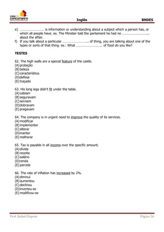 Inglês BNDES 
e) ……………………… is information or understanding about a subject which a person has, or 
which all people have. ex. The Minister told the parliament he had no ………………………... 
about the affair. 
f) If you talk about a particular ……………………….. of thing, you are talking about one of the 
types or sorts of that thing. ex.: What ……………………….. of food do you like? 
TESTES 
62. The high walls are a special feature of the castle. 
(A) proteção 
(B) beleza 
(C) característica. 
(D) defesa 
(E) traçado 
63. His long legs didn’t fit under the table. 
(A) cabiam 
(B) seguravam 
(C) serviam 
(D) dobravam 
(E) pregavam 
64. The company is in urgent need to improve the quality of its services. 
(A) modificar 
(B) implementer 
(C) alterar 
(D) manter 
(E) melhorar 
65. Tax is payable in all income over the specific amount. 
(A) dívida 
(B) receita 
(C) salário 
(D) renda 
(E) parcela 
66. The rate of inflation has increased by 2%. 
(A) diminui 
(B) aumentou 
(C) declinou 
(D) inverteu-se 
(E) modificou-se 
Prof. Rafael Dupont Página 36 
 