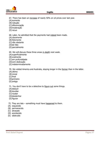 Inglês BNDES 
67. There has been an increase of nearly 50% on oil prices over last year. 
(A) aumento 
(B) redução 
(C) diferenciação 
(D) moderação 
(E) recuo 
68. Later, he admitted that the payments had indeed been made. 
(A) claramente 
(B) felizmente 
(C) não obstante 
(D) de fato 
(E) parcialmente 
69. We will discuss these three areas in depth next week. 
(A) superficialmente 
(B) oralmente 
(C) em profundidade 
(D) com dedicação 
(E) indeterminadamente 
70. We visited America and Australia, staying longer in the former than in the latter. 
(A) último 
(B) inicial 
(C) final 
(D) primeiro 
(E) antigo 
71. You don’t have to be a detective to figure out some things. 
(A) deduzir 
(B) duvidar 
(C) roubar 
(D) desdenhar 
(E) figurar 
72. They are late – something must have happened to them. 
(A) esquecido 
(B) permanecido 
(C) atrasado 
(D) acontecido 
(E) obstruido 
Prof. Rafael Dupont Página 37 
 