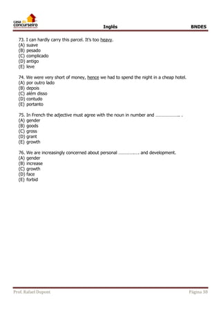 Inglês BNDES 
73. I can hardly carry this parcel. It’s too heavy. 
(A) suave 
(B) pesado 
(C) complicado 
(D) antigo 
(E) leve 
74. We were very short of money, hence we had to spend the night in a cheap hotel. 
(A) por outro lado 
(B) depois 
(C) além disso 
(D) contudo 
(E) portanto 
75. In French the adjective must agree with the noun in number and ……………….. . 
(A) gender 
(B) goods 
(C) gross 
(D) grant 
(E) growth 
76. We are increasingly concerned about personal ………….…. and development. 
(A) gender 
(B) increase 
(C) growth 
(D) face 
(E) forbid 
Prof. Rafael Dupont Página 38 
 