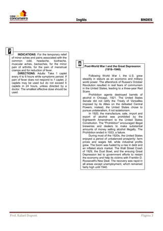 Inglês BNDES 
INDICATIONS: For the temporary relief 
of minor aches and pains associated with the 
common Unidade cold, 2 
headache, toothache, 
muscular aches, backaches, for the minor 
pain of arthritis, for the pain of menstrual 
para leitura. 
cramps and for reduction of fever. 
Post-World War I and the Great Depression 
(1918–1940) 
Following World War I, the U.S. grew 
steadily in stature as an economic and military 
world power. The aftershock of Russia's October 
Revolution resulted in real fears of communism 
in the United States, leading to a three-year Red 
Scare. 
Prohibition agents destroyed barrels of 
alcohol in Chicago, 1921. The United States 
Senate did not ratify the Treaty of Versailles 
imposed by its Allies on the defeated Central 
Powers; instead, the United States chose to 
pursue unilateralism, if not isolationism. 
In 1920, the manufacture, sale, import and 
export of alcohol was prohibited by the 
Eighteenth Amendment to the United States 
Constitution. The "Prohibition" encouraged illegal 
breweries and dealers to make substantial 
amounts of money selling alcohol illegally. The 
Prohibition ended in 1933, a failure. 
During most of the 1920s, the United States 
enjoyed a period of unbalanced prosperity: farm 
prices and wages fell, while industrial profits 
grew. The boom was fueled by a rise in debt and 
an inflated stock market. The Wall Street Crash 
of 1929, the Dust Bowl, and the ensuing Great 
Depression led to government efforts to restart 
the economy and help its victims with Franklin D. 
Roosevelt's New Deal. The recovery was rapid in 
all areas except unemployment, which remained 
fairly high until 1940. 
8 
DIRECTIONS: Adults: Take 1 caplet 
every 4 to 6 hours while symptoms persist. If 
pain of fever does not respond to 1 caplet, 2 
caplets may be used but do not exceed 6 
caplets in 24 hours, unless directed by a 
doctor. The smallest effective dose should be 
used. 
7 
8 
Prof. Rafael Dupont Página 3 
 