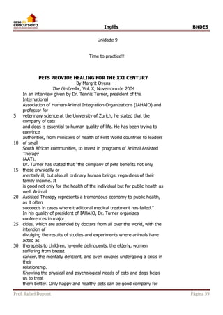 Inglês BNDES 
Unidade 9 
Time to practice!!! 
PETS PROVIDE HEALING FOR THE XXI CENTURY 
By Margrit Oyens 
The Umbrella , Vol. X, Novembro de 2004 
5 
10 
15 
20 
25 
30 
In an interview given by Dr. Tennis Turner, president of the 
International 
Association of Human-Animal Integration Organizations (IAHAIO) and 
professor for 
veterinary science at the University of Zurich, he stated that the 
company of cats 
and dogs is essential to human quality of life. He has been trying to 
convince 
authorities, from ministers of health of First World countries to leaders 
of small 
South African communities, to invest in programs of Animal Assisted 
Therapy 
(AAT). 
Dr. Turner has stated that “the company of pets benefits not only 
those physically or 
mentally ill, but also all ordinary human beings, regardless of their 
family income. It 
is good not only for the health of the individual but for public health as 
well. Animal 
Assisted Therapy represents a tremendous economy to public health, 
as it often 
succeeds in cases where traditional medical treatment has failed.” 
In his quality of president of IAHAIO, Dr. Turner organizes 
conferences in major 
cities, which are attended by doctors from all over the world, with the 
intention of 
divulging the results of studies and experiments where animals have 
acted as 
therapists to children, juvenile delinquents, the elderly, women 
suffering from breast 
cancer, the mentally deficient, and even couples undergoing a crisis in 
their 
relationship. 
Knowing the physical and psychological needs of cats and dogs helps 
us to treat 
them better. Only happy and healthy pets can be good company for 
Prof. Rafael Dupont Página 39 
 