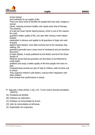 Inglês BNDES 
human beings 
and contribute to our quality of life. 
There are many kinds of benefits for people that have pets. Imagine a 
normal 
citizen, meaning someone healthy who needs some kind of therapy. 
The presence 
of a pet can lower his/her blood pressure, which is one of the reasons 
for a pet 
guardian’s better quality of life, one year after having a heart attack. 
Another 
explanation is obvious and applies to all guardians of dogs who wish 
to guard 
against heart disease: more daily exercise due to the necessary dog 
walking. Pet 
guardians generally have a lower level of cholesterol and are therefore 
less prone 
to heart attacks. A study published by the British Journal of the Royal 
Society of 
Medicine shows that pet guardians are less likely to be bothered by 
small health 
problems and enjoy a better quality of life than people who have no 
pets. 
Companionship animals are also of help to children, both at home and 
in school. 
They augment children’s self-esteem, improve their integration with 
other children 
and increase their performance in school. 
77. Segundo o texto (linhas 1-18), o Dr. Turner exerce diversas atividades, 
EXCETO: 
(A) Presidente da IAHAIO. 
(B) Professor de veterinária . 
(C) Professor na Universidade de Zurich. 
(D) Líder de comunidades sul-africanas. 
(E) Organizador de congressos. 
Prof. Rafael Dupont Página 40 
 