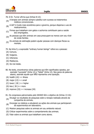 Inglês BNDES 
78. O Dr. Turner afirma que (linhas 8-12): 
(A) 
A terapia com animais sempre substitui com sucesso os tratamentos 
médicos convencionais. 
(B) 
A AAT é muito mais econômica para o governo, porque dispensa o uso de 
medicamentos. 
(C) 
Firmas que trabalham com gatos e cachorros contribuem para a saúde 
dos empregados. 
(D) 
As pessoas que têm animais em casa preocupam-se menos com seu nível 
de renda familiar. 
(E) 
Os animais de estimação podem ajudar pessoas com doenças físicas ou 
mentais. 
79. Na linha 9, a expressão “ordinary human beings” refere-se a pessoas: 
(A) Comuns. 
(B) Vulgares. 
(C) Inferiores 
(D) Medíocres. 
(E) De má índole. 
80. No texto, encontramos várias palavras que têm significados opostos, por 
exemplo “succeeds” (linha 12) e “failed” (linha 12). Nos pares de palavras 
abaixo, assinale aquele que NÃO representa uma oposição. 
(A) health (10) >< illness 
(B) major (13) >< small 
(C) lower ( 28 ) >< higher 
(D) less ( 30 )>< more 
(E) improve (33) >< increase (34) 
81. Os congressos patrocinados pelo IAHAIO têm o objetivo de (linhas 13-16): 
(A) 
Divulgar os resultados de pesquisas sobre a terapia realizada através da 
companhia de animais. 
(B) 
Encorajar os médicos a estudarem as ações dos animais que participaram 
de experimentos em laboratório. 
(C) Mostrar pesquisas sobre os animais em seu ambiente natural. 
(D) Criticar experimentos sobre o comportamento dos animais. 
(E) Falar sobre os animais que trabalham como atores. 
Prof. Rafael Dupont Página 41 
 
