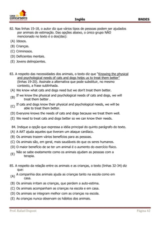 Inglês BNDES 
82. Nas linhas 15-18, o autor diz que vários tipos de pessoas podem ser ajudados 
por animais de estimação. Das opções abaixo, o único grupo NÃO 
mencionado no texto é o dos(das): 
(A) Idosos. 
(B) Crianças. 
(C) Criminosos. 
(D) Deficientes mentais. 
(E) Jovens delinqüentes. 
83. A respeito das necessidades dos animais, o texto diz que “Knowing the physical 
and psychological needs of cats and dogs helps us to treat them better” 
(linhas 19-20). Assinale a alternativa que pode substituir, no mesmo 
contexto, a frase sublinhada. 
(A) We know what cats and dogs need but we don’t treat them better. 
(B) 
If we know the physical and psychological needs of cats and dogs, we will 
treat them better . 
(C) 
If cats and dogs know their physical and psychological needs, we will be 
able to treat them better. 
(D) Everyone knows the needs of cats and dogs because we treat them well. 
(E) We need to treat cats and dogs better so we can know their needs. 
84. Indique a opção que expressa a idéia principal do quinto parágrafo do texto. 
(A) A AAT ajuda aqueles que tiveram um ataque cardíaco. 
(B) Os animais trazem vários benefícios para as pessoas. 
(C) Os animais são, em geral, mais saudáveis do que os seres humanos. 
(D) O maior benefício de se ter um animal é o aumento do exercício físico. 
(E) 
Não se sabe exatamente como os animais ajudam as pessoas com a 
terapia. 
85. A respeito da relação entre os animais e as crianças, o texto (linhas 32-34) diz 
que: 
(A) 
A companhia dos animais ajuda as crianças tanto na escola como em 
casa. 
(B) Os animais irritam as crianças, que perdem a auto-estima. 
(C) Os animais acompanham as crianças na escola e em casa. 
(D) Os animais se integram melhor com as crianças na escola. 
(E) As crianças nunca observam os hábitos dos animais. 
Prof. Rafael Dupont Página 42 
 