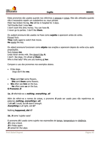Inglês BNDES 
Estes pronomes são usados quando nos referimos a pessoas e coisas. Eles são utilizados quando 
não é necessário repetir um substantivo ou noun phrase. 
Peter has broken his leg. He will be in hospital for 3 days. 
Tell Priscilla that I miss her. 
I don’t want this dirty money. You can have it. 
I never go to parties. I don’t like them. 
Os subject pronouns são usados na frase como sujeito e aparecem antes do verbo. 
I know Suzy. 
They really want to watch that movie. 
He wants the key. 
Os object pronouns funcionam como objeto nas orações e aparecem depois do verbo e/ou após 
preposições. 
Suzy knows me. 
Linda never drinks milk. She doesn’t like it. 
I don’t like dogs. I’m afraid of them. 
Who is that lady? Why are you looking at her. 
Compare o uso dos pronomes nos exemplos abaixo. 
 I like dogs. 
Dogs don’t like me. 
 They sent her some flowers. 
She sent them some flowers. 
 We often see him on the bus. 
He often sees us on the bus. 
O Pronome It 
1a. it referindo-se a nothing, everything, all 
Além de referir-se a nomes de coisas, o pronome it pode ser usado para não repetirmos as 
palavras nothing, everything e all. 
I did all I could, but it wasn’t enough. 
Everything is all right, isnt it? 
Nothing happened, did it? 
1b. it como ‘sujeito vazio’ 
O pronome it é usado como sujeito nas expressões de tempo, temperatura ou distância. 
It’s nine o’clock. 
It’s Friday again. 
It rained for five days. 
Prof. Rafael Dupont Página 45 
 