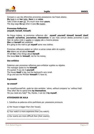 Inglês BNDES 
Compare o uso dos diferentes pronomes possessivos nas frases abaixo. 
My book is on her table. Hers is on mine. 
Take a look at our car. It’s much nicer than yours. 
The dog wags its tail when it sees its master. 
Pronomes Reflexivos 
(myself, herself, himself) 
Na língua inglesa, os pronomes reflexivos são: myself, yourself, himself, herself, itself, 
oneself, ourselves, yourselves, themselves. O uso mais comum destes pronomes é para 
falar de ações onde o sujeito e o objeto são a mesma pessoa. 
She cut herself last weekend. 
I’m going to the mall to get myself some new clothes. 
Pronomes reflexivos podem se referir a outras coisas além do sujeito: 
His letters are all about himself. 
I’ll tell her a few things about herself. 
She loves him for himself, not for his money. 
Uso enfático 
Podemos usar pronomes reflexivos para enfatizar sujeitos ou objetos. 
The manager spoke to me himself. 
It’s quicker if you do it yourself. 
The house itself is big, but the backyard’s very small. 
I’ll go and see the Minister himself if I have to. 
Expressão 
by oneself 
By myself/yourself etc. pode ter dois sentidos: ‘alone, without company’ ou ‘without help’. 
They often like to spend time by themselves. 
‘Do you need any help?’ ‘No, thanks. I can do it by myself. 
ATIVIDADES DE AULA 
1. Substitua as palavras entre parêntesis por possessive pronouns. 
a) Her house is bigger than (her house). 
________________________________ 
b) Your watch is more expensive than (my watch). 
________________________________________ 
c) Our exams are more difficult than (their exams). 
________________________________________ 
Prof. Rafael Dupont Página 47 
 