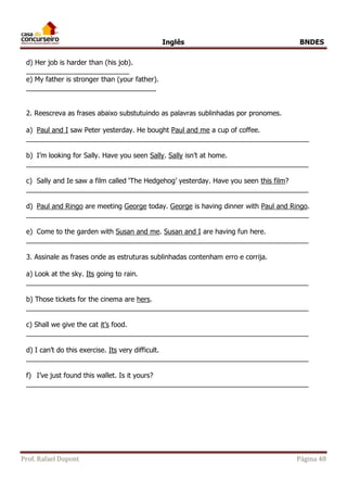 Inglês BNDES 
d) Her job is harder than (his job). 
___________________________ 
e) My father is stronger than (your father). 
__________________________________ 
2. Reescreva as frases abaixo substutuindo as palavras sublinhadas por pronomes. 
a) Paul and I saw Peter yesterday. He bought Paul and me a cup of coffee. 
__________________________________________________________________________ 
b) I’m looking for Sally. Have you seen Sally. Sally isn’t at home. 
__________________________________________________________________________ 
c) Sally and Ie saw a film called ‘The Hedgehog’ yesterday. Have you seen this film? 
__________________________________________________________________________ 
d) Paul and Ringo are meeting George today. George is having dinner with Paul and Ringo. 
__________________________________________________________________________ 
e) Come to the garden with Susan and me. Susan and I are having fun here. 
__________________________________________________________________________ 
3. Assinale as frases onde as estruturas sublinhadas contenham erro e corrija. 
a) Look at the sky. Its going to rain. 
__________________________________________________________________________ 
b) Those tickets for the cinema are hers. 
__________________________________________________________________________ 
c) Shall we give the cat it’s food. 
__________________________________________________________________________ 
d) I can’t do this exercise. Its very difficult. 
__________________________________________________________________________ 
f) I’ve just found this wallet. Is it yours? 
__________________________________________________________________________ 
Prof. Rafael Dupont Página 48 
 