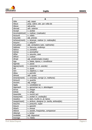 Inglês BNDES 
A 
Able adj. capaz 
About prep. sobre; adv. por volta de 
Above adj.acima 
Abroad adv. exterior 
Accept v. aceitar 
Accomplish(ed) v. realizar; (realizado) 
Account n. relato 
Accurate adj. preciso 
Achieve(ment) v. alcançar, realizar (n. realização) 
Acquire v. adquirir 
Actual(ly) adj. verdadeiro (adv. realmente) 
Address n. discurso, endereço 
Advice n. conselho 
Advise v. aconselhar 
Affair n. assunto, caso 
Afford v. custear 
Afraid adj. amedrontado (medo) 
Age n. idade, época; v. envelhecer 
Agenda n. pauta 
Agree(ment) v. concordar (n. acordo) 
Aid n. ajuda 
Aim n. objetivo; v. visar 
Allow v. permitir 
Almost adv. quase 
Amend(ment) v. emendar, corrigir (n. melhoria) 
Amount n. quantia 
Ancient adj. antigo 
Apply v. candidatar-se 
Approach v. aproximar-se; n. abordagem 
Arrive v. chegar 
Article n. artigo 
Assemble v. reunir(-se) 
Asses(met) v. avaliar (n. avaliação) 
Asset(s) n. bem, trunfo (n. pl. bens) 
Assign(ment) v. atribuir, designar (n. tarefa, atribuilção) 
Assume v. presumir, supor 
Assure v. garantir 
Attach v. anexar 
Attend v. assistir, freqüentar, comparecer 
Attempt v. tentar 
Available adj. disponível 
Average n. média 
Prof. Rafael Dupont Página 4 
 