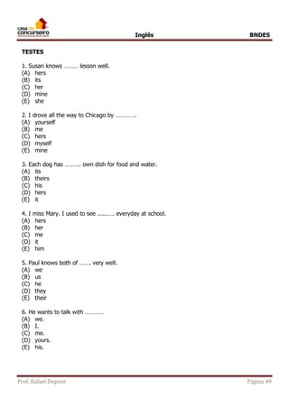 Inglês BNDES 
TESTES 
1. Susan knows ……… lesson well. 
(A) hers 
(B) its 
(C) her 
(D) mine 
(E) she 
2. I drove all the way to Chicago by …………. 
(A) yourself 
(B) me 
(C) hers 
(D) myself 
(E) mine 
3. Each dog has ………. own dish for food and water. 
(A) its 
(B) theirs 
(C) his 
(D) hers 
(E) it 
4. I miss Mary. I used to see ......…. everyday at school. 
(A) hers 
(B) her 
(C) me 
(D) it 
(E) him 
5. Paul knows both of ……. very well. 
(A) we 
(B) us 
(C) he 
(D) they 
(E) their 
6. He wants to talk with ………… 
(A) we. 
(B) I. 
(C) me. 
(D) yours. 
(E) his. 
Prof. Rafael Dupont Página 49 
 